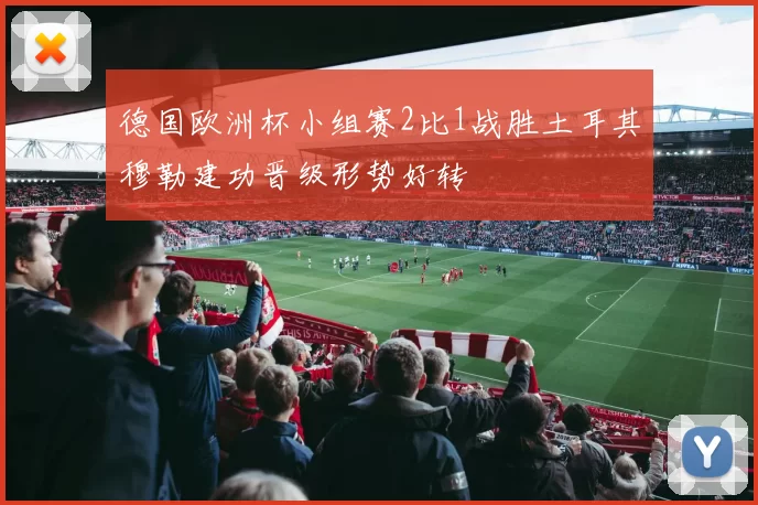 德国欧洲杯小组赛2比1战胜土耳其穆勒建功晋级形势好转