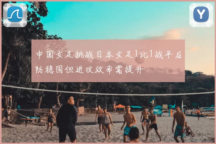 中国女足挑战日本女足1比1战平后防稳固但进攻效率需提升