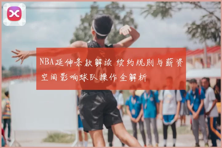 NBA延伸条款解读 续约规则与薪资空间影响球队操作全解析