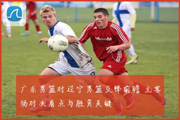 广东男篮对辽宁男篮交锋前瞻 主客场对决看点与胜负关键