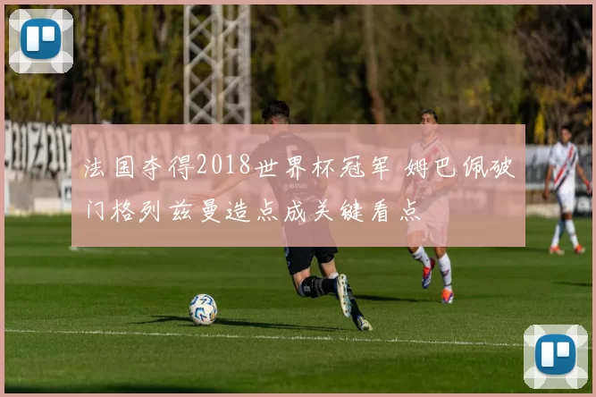 法国夺得2018世界杯冠军 姆巴佩破门格列兹曼造点成关键看点
