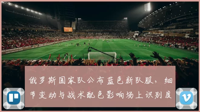 俄罗斯国家队公布蓝色新队服，细节变动与战术配色影响场上识别度