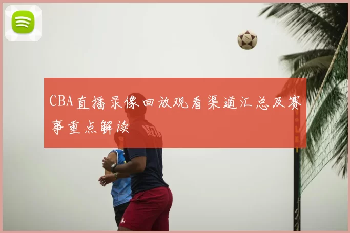 CBA直播录像回放观看渠道汇总及赛事重点解读