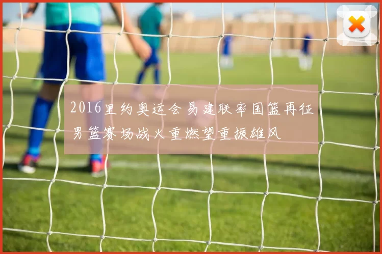 2016里约奥运会易建联率国篮再征男篮赛场战火重燃望重振雄风