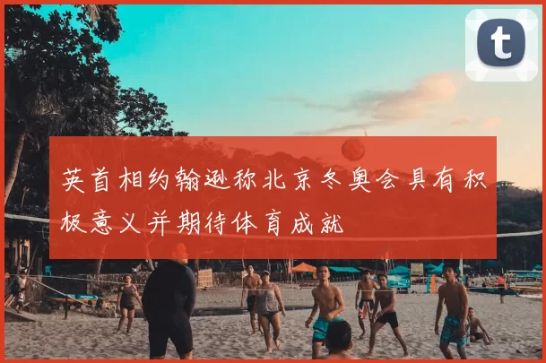 英首相约翰逊称北京冬奥会具有积极意义并期待体育成就