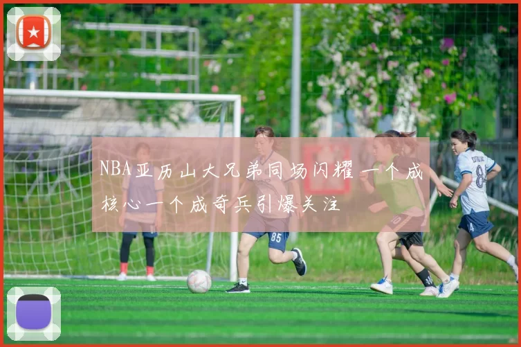 NBA亚历山大兄弟同场闪耀 一个成核心一个成奇兵引爆关注