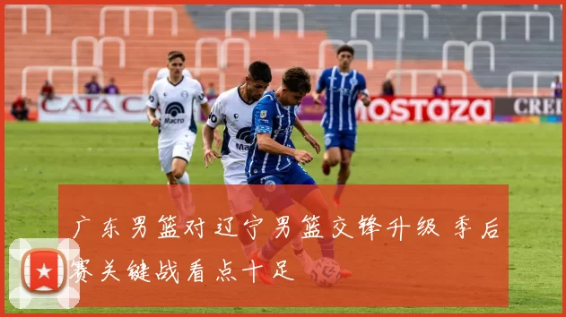 广东男篮对辽宁男篮交锋升级 季后赛关键战看点十足