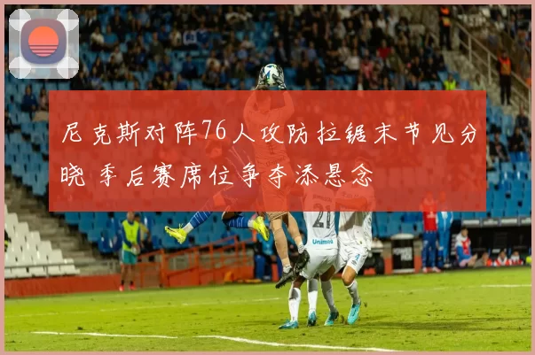尼克斯对阵76人攻防拉锯末节见分晓 季后赛席位争夺添悬念