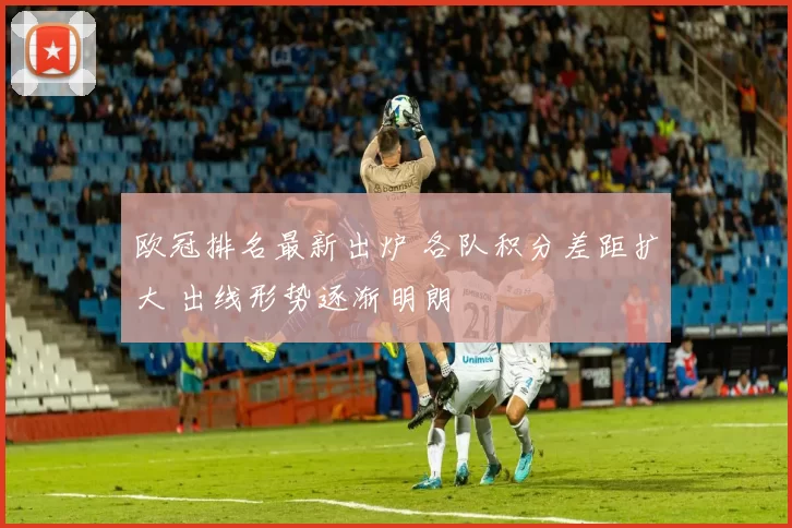 欧冠排名最新出炉 各队积分差距扩大 出线形势逐渐明朗