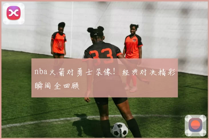 nba火箭对勇士录像！经典对决精彩瞬间全回顾