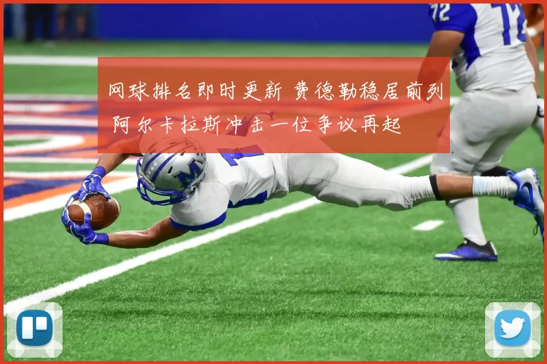 网球排名即时更新 费德勒稳居前列 阿尔卡拉斯冲击一位争议再起