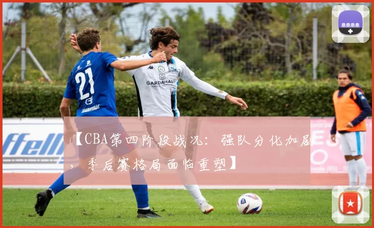 【CBA第四阶段战况：强队分化加剧，季后赛格局面临重塑】