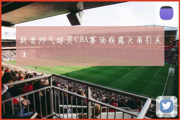 新晋帅气球员CBA赛场崭露头角引关注