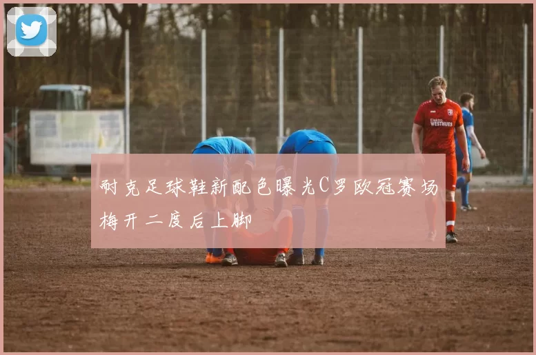 耐克足球鞋新配色曝光C罗欧冠赛场梅开二度后上脚