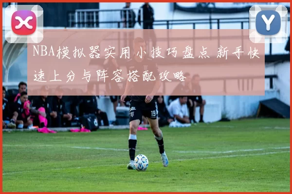 NBA模拟器实用小技巧盘点 新手快速上分与阵容搭配攻略