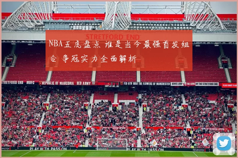 NBA五虎盘点 谁是当今最强首发组合 争冠实力全面解析