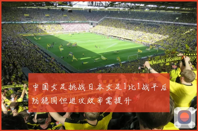 中国女足挑战日本女足1比1战平后防稳固但进攻效率需提升