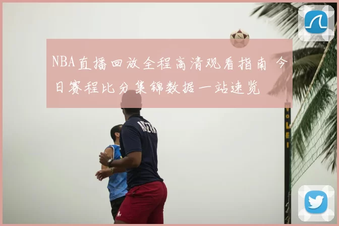 NBA直播回放全程高清观看指南 今日赛程比分集锦数据一站速览