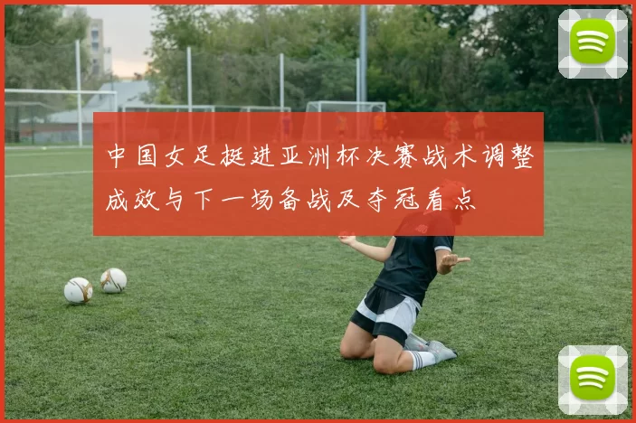 中国女足挺进亚洲杯决赛战术调整成效与下一场备战及夺冠看点