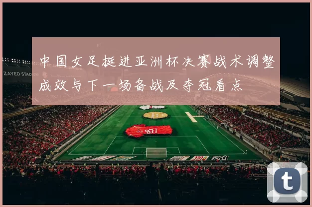 中国女足挺进亚洲杯决赛战术调整成效与下一场备战及夺冠看点