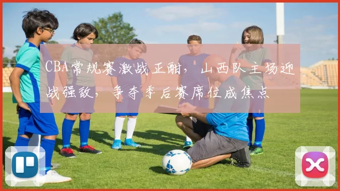 CBA常规赛激战正酣，山西队主场迎战强敌，争夺季后赛席位成焦点