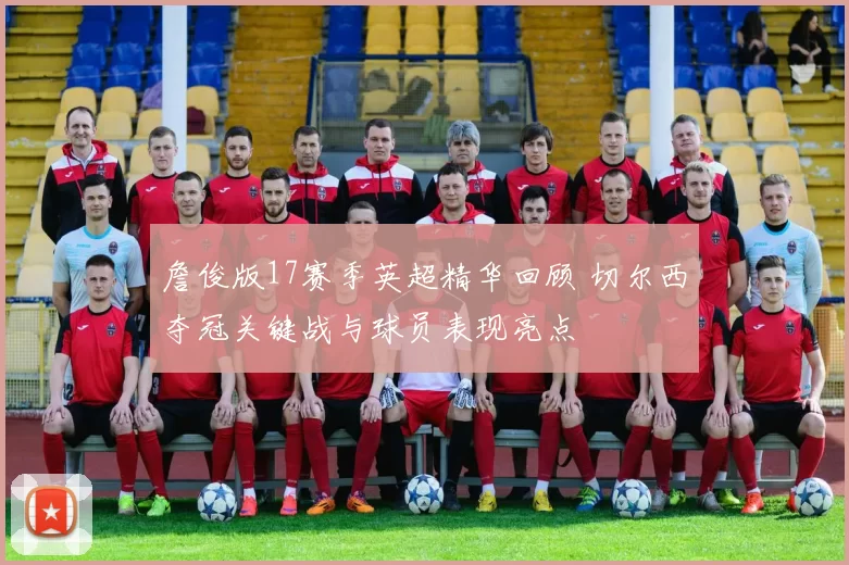 詹俊版17赛季英超精华回顾 切尔西夺冠关键战与球员表现亮点