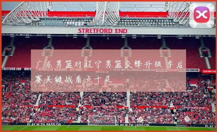 广东男篮对辽宁男篮交锋升级 季后赛关键战看点十足