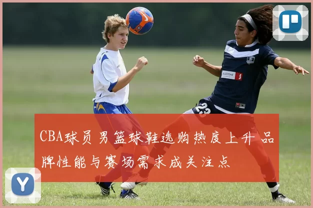 CBA球员男篮球鞋选购热度上升 品牌性能与赛场需求成关注点