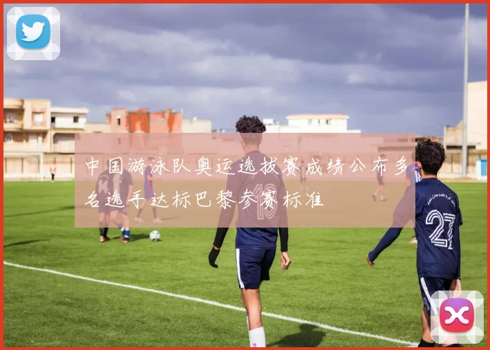 中国游泳队奥运选拔赛成绩公布多名选手达标巴黎参赛标准