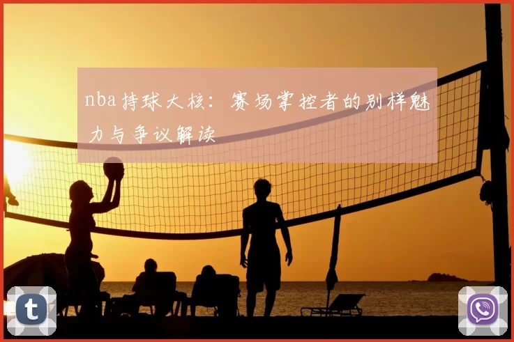 nba持球大核：赛场掌控者的别样魅力与争议解读