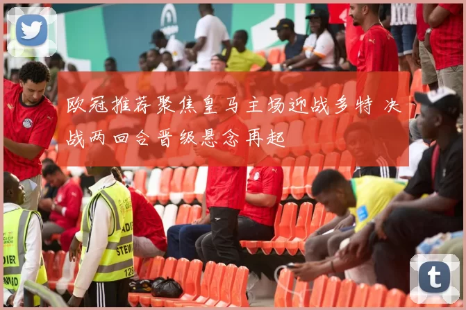 欧冠推荐聚焦皇马主场迎战多特 决战两回合晋级悬念再起