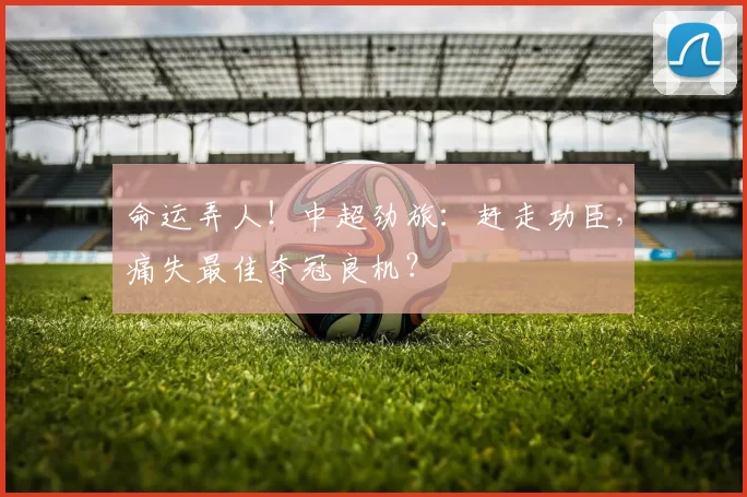 命运弄人！中超劲旅：赶走功臣，痛失最佳夺冠良机？