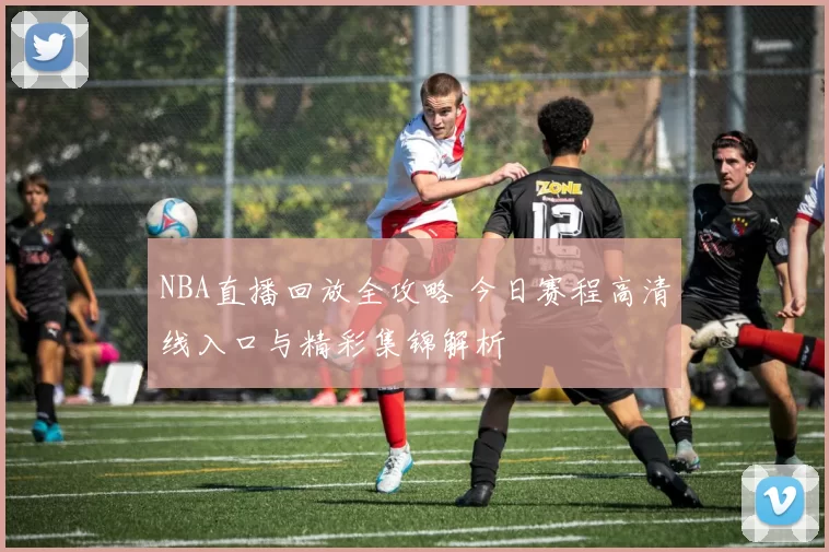 NBA直播回放全攻略 今日赛程高清线入口与精彩集锦解析