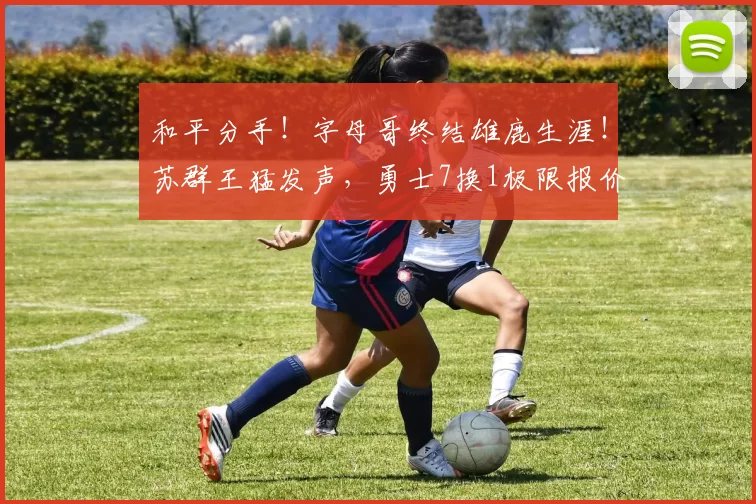 和平分手！字母哥终结雄鹿生涯！苏群王猛发声，勇士7换1极限报价