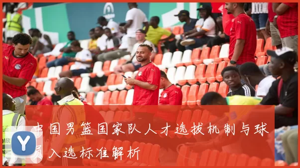 中国男篮国家队人才选拔机制与球员入选标准解析