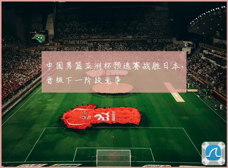 中国男篮亚洲杯预选赛战胜日本,晋级下一阶段竞争