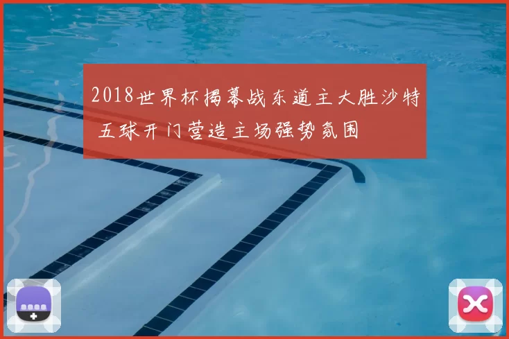 2018世界杯揭幕战东道主大胜沙特 五球开门营造主场强势氛围