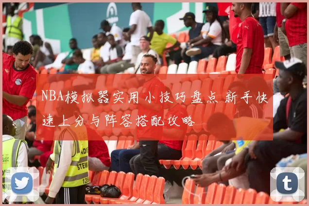 NBA模拟器实用小技巧盘点 新手快速上分与阵容搭配攻略