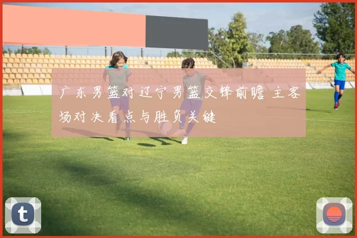 广东男篮对辽宁男篮交锋前瞻 主客场对决看点与胜负关键