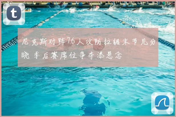 尼克斯对阵76人攻防拉锯末节见分晓 季后赛席位争夺添悬念