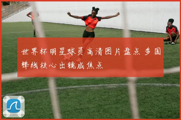 世界杯明星球员高清图片盘点 多国锋线核心出镜成焦点