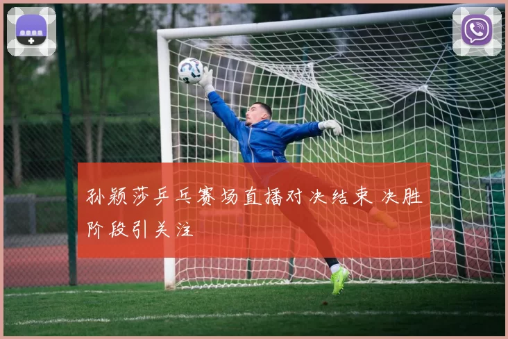 孙颖莎乒乓赛场直播对决结束 决胜阶段引关注
