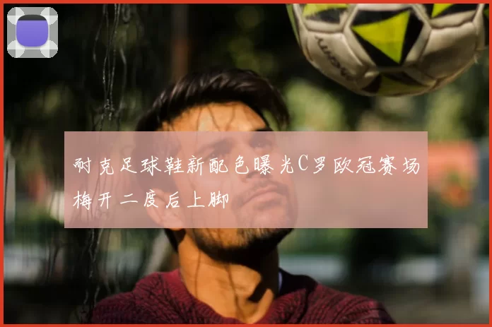 耐克足球鞋新配色曝光C罗欧冠赛场梅开二度后上脚