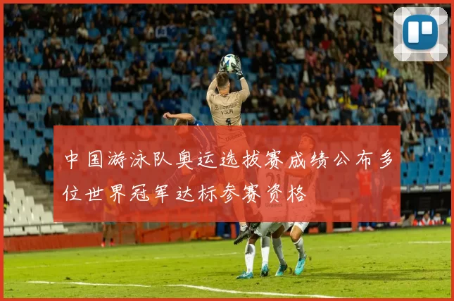 中国游泳队奥运选拔赛成绩公布多位世界冠军达标参赛资格