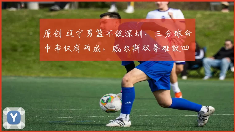 原创 辽宁男篮不敌深圳，三分球命中率仅有两成，威尔斯双拳难敌四手