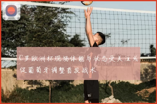 C罗欧洲杯现场体能与状态受关注或促葡萄牙调整首发战术