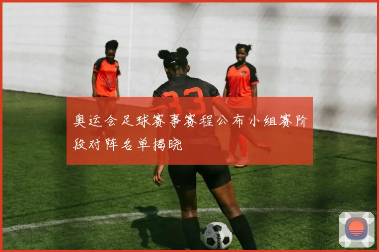 奥运会足球赛事赛程公布小组赛阶段对阵名单揭晓