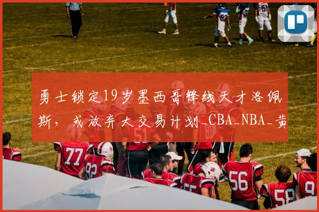 勇士锁定19岁墨西哥锋线天才洛佩斯，或放弃大交易计划_CBA_NBA_黄蜂