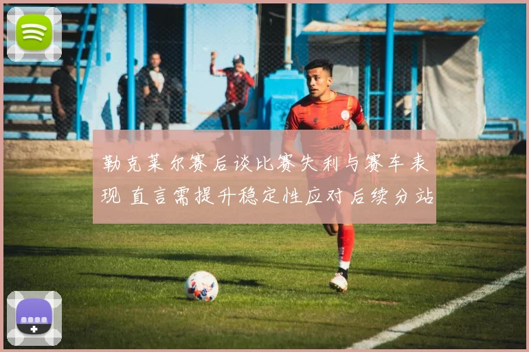 勒克莱尔赛后谈比赛失利与赛车表现 直言需提升稳定性应对后续分站