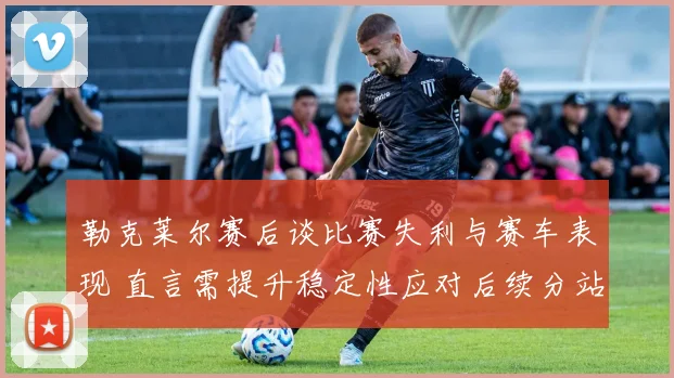 勒克莱尔赛后谈比赛失利与赛车表现 直言需提升稳定性应对后续分站
